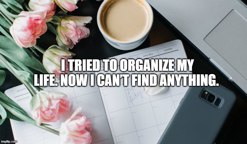  I tried to organize my life. Now I can’t find anything.